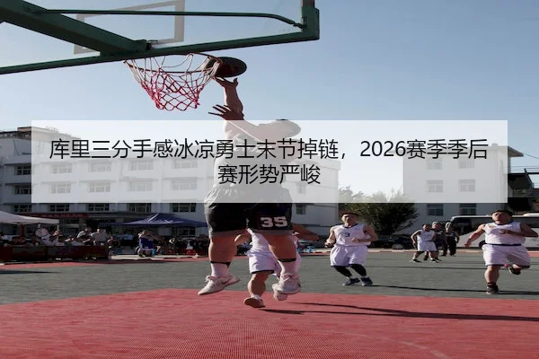 库里三分手感冰凉勇士末节掉链，2026赛季季后赛形势严峻